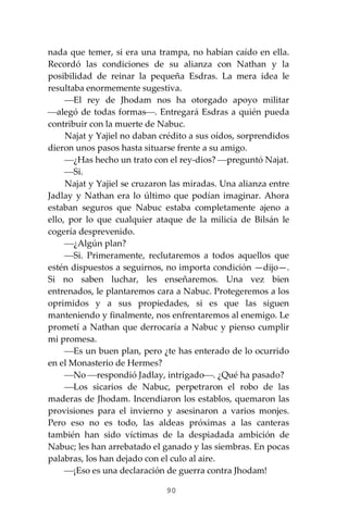 90
nada que temer, si era una trampa, no habían caído en ella.
Recordó las condiciones de su alianza con Nathan y la
posibilidad de reinar la pequeña Esdras. La mera idea le
resultaba enormemente sugestiva.
⎯El rey de Jhodam nos ha otorgado apoyo militar
⎯alegó de todas formas⎯. Entregará Esdras a quién pueda
contribuir con la muerte de Nabuc.
Najat y Yajiel no daban crédito a sus oídos, sorprendidos
dieron unos pasos hasta situarse frente a su amigo.
⎯¿Has hecho un trato con el rey-dios? ⎯preguntó Najat.
⎯Si.
Najat y Yajiel se cruzaron las miradas. Una alianza entre
Jadlay y Nathan era lo último que podían imaginar. Ahora
estaban seguros que Nabuc estaba completamente ajeno a
ello, por lo que cualquier ataque de la milicia de Bilsán le
cogería desprevenido.
⎯¿Algún plan?
⎯Si. Primeramente, reclutaremos a todos aquellos que
estén dispuestos a seguirnos, no importa condición —dijo—.
Si no saben luchar, les enseñaremos. Una vez bien
entrenados, le plantaremos cara a Nabuc. Protegeremos a los
oprimidos y a sus propiedades, si es que las siguen
manteniendo y finalmente, nos enfrentaremos al enemigo. Le
prometí a Nathan que derrocaría a Nabuc y pienso cumplir
mi promesa.
⎯Es un buen plan, pero ¿te has enterado de lo ocurrido
en el Monasterio de Hermes?
⎯No ⎯respondió Jadlay, intrigado⎯. ¿Qué ha pasado?
⎯Los sicarios de Nabuc, perpetraron el robo de las
maderas de Jhodam. Incendiaron los establos, quemaron las
provisiones para el invierno y asesinaron a varios monjes.
Pero eso no es todo, las aldeas próximas a las canteras
también han sido víctimas de la despiadada ambición de
Nabuc; les han arrebatado el ganado y las siembras. En pocas
palabras, los han dejado con el culo al aire.
⎯¡Eso es una declaración de guerra contra Jhodam!
 