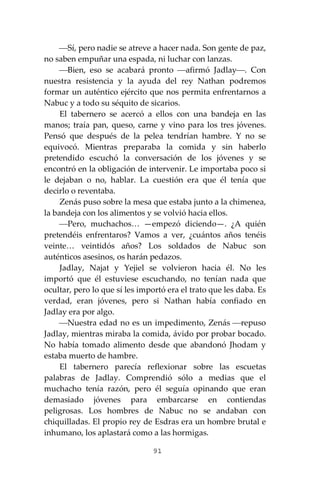 91
⎯Sí, pero nadie se atreve a hacer nada. Son gente de paz,
no saben empuñar una espada, ni luchar con lanzas.
⎯Bien, eso se acabará pronto ⎯afirmó Jadlay⎯. Con
nuestra resistencia y la ayuda del rey Nathan podremos
formar un auténtico ejército que nos permita enfrentarnos a
Nabuc y a todo su séquito de sicarios.
El tabernero se acercó a ellos con una bandeja en las
manos; traía pan, queso, carne y vino para los tres jóvenes.
Pensó que después de la pelea tendrían hambre. Y no se
equivocó. Mientras preparaba la comida y sin haberlo
pretendido escuchó la conversación de los jóvenes y se
encontró en la obligación de intervenir. Le importaba poco si
le dejaban o no, hablar. La cuestión era que él tenía que
decirlo o reventaba.
Zenás puso sobre la mesa que estaba junto a la chimenea,
la bandeja con los alimentos y se volvió hacia ellos.
⎯Pero, muchachos… —empezó diciendo—. ¿A quién
pretendéis enfrentaros? Vamos a ver, ¿cuántos años tenéis
veinte… veintidós años? Los soldados de Nabuc son
auténticos asesinos, os harán pedazos.
Jadlay, Najat y Yejiel se volvieron hacia él. No les
importó que él estuviese escuchando, no tenían nada que
ocultar, pero lo que sí les importó era el trato que les daba. Es
verdad, eran jóvenes, pero si Nathan había confiado en
Jadlay era por algo.
⎯Nuestra edad no es un impedimento, Zenás ⎯repuso
Jadlay, mientras miraba la comida, ávido por probar bocado.
No había tomado alimento desde que abandonó Jhodam y
estaba muerto de hambre.
El tabernero parecía reflexionar sobre las escuetas
palabras de Jadlay. Comprendió sólo a medias que el
muchacho tenía razón, pero él seguía opinando que eran
demasiado jóvenes para embarcarse en contiendas
peligrosas. Los hombres de Nabuc no se andaban con
chiquilladas. El propio rey de Esdras era un hombre brutal e
inhumano, los aplastará como a las hormigas.
 