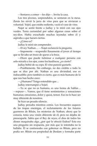 92
⎯Sentaros a comer ⎯les dijo⎯. Invita la casa.
Los tres jóvenes, sorprendidos, se sentaron en la mesa.
Zenás les sirvió la jarra de vino para que se sirvieran a
voluntad. Yejiel, que estaba sediento, vació el vaso de vino.
Najat se sentó frente a Jadlay y lo miró con sus ojos
verdes. Tenía curiosidad por saber algunas cosas sobre el
rey-dios. Había escuchado muchas leyendas sobre él y
aspiraba a que fuesen ciertas.
⎯¿Cómo es?
Jadlay le miró sin comprender.
⎯El rey Nathan… ⎯Najat esclareció la pregunta.
⎯Imponente ⎯respondió llanamente el joven al tiempo
que se llevaba un trozo de queso a la boca.
⎯Dicen que puede fulminar a cualquier persona con
solo mirarla a los ojos, como los basiliscos, ¿es cierto?
Jadlay bebió de su copa. El vino pareció gustarle.
⎯Posiblemente. Sin embargo, no des crédito a todo lo
que se dice por ahí. Nathan es una divinidad, eso es
indiscutible; pero también es cierto, que es más humano de lo
que nos han hecho creer.
⎯¿Humano? Tengo entendido que…
Jadlay interrumpió a Yejiel.
⎯Ya se que no es humano, es una forma de hablar…
⎯repuso⎯. Vamos, que él tiene sentimientos y sensaciones
humanas; emociones, dolor y quizá, temor. Eso no lo hace ser
muy diferente de nosotros.
Se hizo un pesado silencio.
Jadlay pensaba mientras comía. Los frecuentes saqueos
de las tropas enemigas, el reclutamiento de los futuros
guerreros de Bilsán, los misterios de Nathan; ahora que lo
conocía, tenía una visión diferente de él, pero no dejaba de
preocuparle. Sabía que el Rey de reyes, el dios de todos los
dioses maquinaba algo, ¿por qué le ofreció Esdras? Esta era
una pregunta sin respuesta, por más que lo intentaba no la
hallaba. Él se conformaba con gobernar en Bilsán, pero no
podía ser. Bilsán era propiedad de Jhodam y formaba parte
 