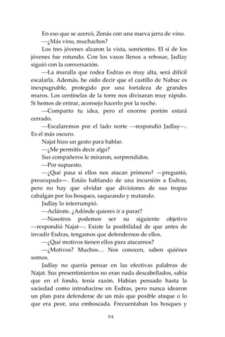 94
En eso que se acercó, Zenás con una nueva jarra de vino.
⎯¿Más vino, muchachos?
Los tres jóvenes alzaron la vista, sonrientes. El sí de los
jóvenes fue rotundo. Con los vasos llenos a rebosar, Jadlay
siguió con la conversación.
⎯La muralla que rodea Esdras es muy alta, será difícil
escalarla. Además, he oído decir que el castillo de Nabuc es
inexpugnable, protegido por una fortaleza de grandes
muros. Los centinelas de la torre nos divisaran muy rápido.
Si hemos de entrar, aconsejo hacerlo por la noche.
⎯Comparto tu idea, pero el enorme portón estará
cerrado.
⎯Escalaremos por el lado norte ⎯respondió Jadlay⎯.
Es el más oscuro.
Najat hizo un gesto para hablar.
⎯¿Me permitís decir algo?
Sus compañeros le miraron, sorprendidos.
⎯Por supuesto.
⎯¿Qué pasa si ellos nos atacan primero? —preguntó,
preocupado—. Estáis hablando de una incursión a Esdras,
pero no hay que olvidar que divisiones de sus tropas
cabalgan por los bosques, saqueando y matando.
Jadlay lo interrumpió.
⎯Aclárate. ¿Adónde quieres ir a parar?
⎯Nosotros podemos ser su siguiente objetivo
⎯respondió Najat⎯. Existe la posibilidad de que antes de
invadir Esdras, tengamos que defendernos de ellos.
⎯¿Qué motivos tienen ellos para atacarnos?
⎯¿Motivos? Muchos… Nos conocen, saben quiénes
somos.
Jadlay no quería pensar en las efectivas palabras de
Najat. Sus presentimientos no eran nada descabellados, sabía
que en el fondo, tenía razón. Habían pensado hasta la
saciedad como introducirse en Esdras, pero nunca idearon
un plan para defenderse de un más que posible ataque o lo
que era peor, una emboscada. Frecuentaban los bosques y
 