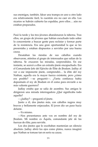 95
sus enemigos, también. Idear una trampa en uno u otro lado
era relativamente fácil, la cuestión era no caer en ella. Los
sicarios se habrán cubierto las espaldas, pero ellos… aún no
estaban preparados.
Pasó la tarde y los tres jóvenes abandonaron la taberna. Tras
ellos, un grupo de jóvenes que habían escuchado todo sobre
lo concerniente a buscar gente para reclutar y formar parte
de la resistencia. Era una gran oportunidad la que se les
presentaba y estaban dispuestos a servirles por una buena
causa.
Desataban las riendas de sus caballos cuando
observaron, atónitos al grupo de interesados que salían de la
taberna. Se cruzaron las miradas, sorprendidos. En ese
instante, se acercó a ellos un extraño jinete encapuchado. Era
el Comandante Jefe del Ejército de Élite de Jhodam. Jadlay al
ver a ese imponente jinete, comprendió… la élite del rey
Nathan, aquella era la mayor fuerza existente, pero ¿cómo
era posible? ⎯se preguntó⎯. ¿Tanta confianza había
depositado el rey de Jhodam en él como para enviarle a su
más valiente guerrero?
Jadlay estaba que se salía de asombro. Sus amigos le
dirigieron una mirada interrogadora ¿Qué significaba todo
aquello?
⎯¿Jadlay? ⎯preguntó el jinete.
Junto a él, dos jinetes más, con caballos negros muy
bravos y bellamente enjaezados. El joven dio un paso hacia
delante.
⎯Yo mismo.
⎯Nos presentamos ante vos en nombre del rey de
Jhodam. Mi nombre es Áquila, comandante jefe de las
fuerzas de élite, para servirle.
Los dos jinetes que le escoltaban mantenían un silencio
absoluto. Jadlay abrió los ojos como platos, nunca imaginó
que Nathan se tomase tan en serio su causa.
 