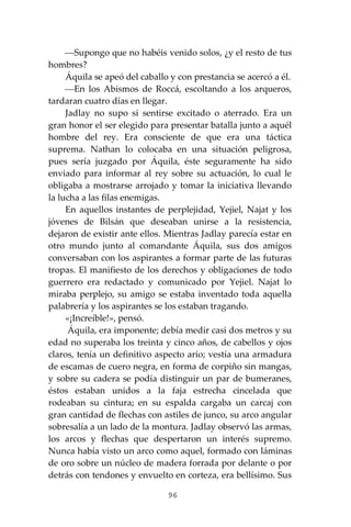 96
⎯Supongo que no habéis venido solos, ¿y el resto de tus
hombres?
Áquila se apeó del caballo y con prestancia se acercó a él.
⎯En los Abismos de Roccá, escoltando a los arqueros,
tardaran cuatro días en llegar.
Jadlay no supo si sentirse excitado o aterrado. Era un
gran honor el ser elegido para presentar batalla junto a aquél
hombre del rey. Era consciente de que era una táctica
suprema. Nathan lo colocaba en una situación peligrosa,
pues sería juzgado por Áquila, éste seguramente ha sido
enviado para informar al rey sobre su actuación, lo cual le
obligaba a mostrarse arrojado y tomar la iniciativa llevando
la lucha a las filas enemigas.
En aquellos instantes de perplejidad, Yejiel, Najat y los
jóvenes de Bilsán que deseaban unirse a la resistencia,
dejaron de existir ante ellos. Mientras Jadlay parecía estar en
otro mundo junto al comandante Áquila, sus dos amigos
conversaban con los aspirantes a formar parte de las futuras
tropas. El manifiesto de los derechos y obligaciones de todo
guerrero era redactado y comunicado por Yejiel. Najat lo
miraba perplejo, su amigo se estaba inventado toda aquella
palabrería y los aspirantes se los estaban tragando.
«¡Increíble!», pensó.
Áquila, era imponente; debía medir casi dos metros y su
edad no superaba los treinta y cinco años, de cabellos y ojos
claros, tenía un definitivo aspecto ario; vestía una armadura
de escamas de cuero negra, en forma de corpiño sin mangas,
y sobre su cadera se podía distinguir un par de bumeranes,
éstos estaban unidos a la faja estrecha cincelada que
rodeaban su cintura; en su espalda cargaba un carcaj con
gran cantidad de flechas con astiles de junco, su arco angular
sobresalía a un lado de la montura. Jadlay observó las armas,
los arcos y flechas que despertaron un interés supremo.
Nunca había visto un arco como aquel, formado con láminas
de oro sobre un núcleo de madera forrada por delante o por
detrás con tendones y envuelto en corteza, era bellísimo. Sus
 
