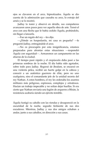 97
ojos se clavaron en el arco, hipnotizados. Áquila se dio
cuenta de la admiración que causaba su arco, lo extrajo del
arnés y se lo mostró.
Jadlay lo tomó y observó en detalle, sus compañeros
avanzaron unos pasos para ver aquella obra de arte. Tensó el
arco con una flecha que le había cedido Áquila, probándolo,
sin llegar a lanzarla.
⎯Fue un regalo del rey ⎯les dijo.
⎯¿Dónde os hospedaréis, mi casa es pequeña? ⎯le
preguntó Jadlay, entregándole el arco.
⎯No os preocupéis por esta insignificancia, estamos
preparados para afrontar estas situaciones ⎯respondió
Áquila con seguridad⎯. Armaremos un campamento en las
afueras de la ciudad.
El tiempo pasó rápido y el crepúsculo daba pasó a las
primeras sombras de la noche. El día había sido agotador,
sobre todo para Jadlay. Regresó de Jhodam, se enzarzó en
una violenta pelea, recibió un fuerte golpe en la cabeza y
conoció a un auténtico guerrero de élite, pero no uno
cualquiera, sino el comandante jefe de la unidad secreta del
rey Nathan. A estos hombres, el rey les ordenaba los asuntos
militares más peligroso, espinosos, complejos y ortodoxos.
Hacían un trabajo impecable y no solían dejar huellas. Si era
cierto que Nathan enviaría una legión de arqueros a Bilsán, la
resistencia acabaría siendo un ejército temible.
Áquila fustigó su caballo con las riendas y desapareció en la
oscuridad de la noche, seguido fielmente de sus dos
escuderos. Mientras, Jadlay y sus dos amigos echaban a
andar, junto a sus caballos, en dirección a sus casas.
 
