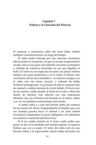 98
Capítulo 7
Nathan y la Conexión del Silencio
El suntuoso y majestuoso salón del trono había sufrido
múltiples transformaciones a lo largo del tiempo.
El salón estaba formado por dos estancias claramente
diferenciadas; la recepción, a la que se accedía traspasando la
arcada, ésta era una gran sala hipóstila con forma rectangular
y rodeada de columnas laminadas en oro que llegaban al
techo. El suelo era un espejo de oro puro, sus placas estaban
talladas con runas protectoras y en el centro, el blasón real:
«un halcón con las alas extendidas». La estancia contigua, era
el salón real con forma circular, y rodeado de bellas
columnas pentagonales. Las paredes de todo el conjunto eran
de mármol y estaban forradas de cristal tallado. El trono real,
de oro macizo, estaba situado al fondo de la sala y sobre una
tarima de mármol, ésta cubierta con una majestuosa
alfombra roja con el blasón real bordado en el centro, cubría
a su vez, los peldaños semicirculares del estrado.
A ambos lados y a pies del estrado, había dos estatuas
de dos metros de altura, magistralmente esculpidas que, con
sus miradas puestas hacia el umbral y en clara actitud
reverencial, franqueaban el acceso, obligando a los admitidos
en audiencia a mostrarle pleitesía al rey.
Si el rey estaba sentado en el trono, nadie podía osar
poner un pie en los peldaños del estrado sagrado, ni siquiera
Halmir, que era su padre. El techo del salón real era una
bóveda celeste y la espectacular cúpula estaba decorada con
 