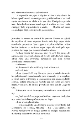 99
una representación veraz del universo.
La impresión era, que si alguien alzaba la vista hacia la
bóveda podía sentir un vértigo atroz, y si la inclinaba hacia el
suelo, un abismo se abría ante sus pies. Cualquiera podría
tener la turbadora sensación de que si se daba un paso hacia
cualquier lado se precipitaría al vacío. El salón del trono
era un lugar para contemplarlo atemorizado.
Juntadas las manos en actitud de oración, Nathan se volvió
de espaldas al trono sagrado. Estaba solo bajo aquel cielo
estrellado, pensativo. Sus largos y rizados cabellos rubios
hacían destacar la suntuosa capa negra de terciopelo que
portaba, tan larga que la arrastraba al caminar.
Nathan estaba tan ausente, que no oyó los pasos de
alguien que se acercaba hasta el pie del estrado. Con sigilo,
Ishtar hizo una profunda reverencia con una pierna
arrodillada sobre el suelo.
⎯Majestad…
Nathan volvió a la realidad y miró al inmortal.
⎯¡Levántate!
Ishtar obedeció. El rey dio unos pasos y bajó lentamente
los peldaños del estrado con la capa ondeando en la espalda;
se situó frente al inmortal y lo contempló con una agradable
sonrisa. Estaba majestuoso, vestido con un jubón de cuero
negro, y ceñido a la cintura portaba el cinto con la Daga de
Oro.
El inmortal cruzó las manos, su semblante serio alertó al
rey.
⎯¿Qué sucede? ⎯preguntó Nathan, mientras deslizaba
una mano hacia la empuñadura de su daga.
Ishtar levantó la mirada.
⎯Hemos recibido un despacho urgente procedente del
Monasterio de Hermes, Majestad ―dijo―. Los sicarios de
Nabuc perpetraron un ataque contra los monjes, robaron las
maderas y asesinaron a varios hermanos.
 