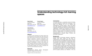 Understanding technology-rich learning
                                                                spaces


                                  Nadia Pantidi                 Yvonne Rogers                        Introduction
                                                                                                     In the last few years, a substantial amount of funding
2010 CRC PhD Student Conference




                                  The Open University,          The Open University,
                                  Walton Hall.                  Walton Hall.                         has been allocated to schools and universities in the
                                  Milton Keynes, MK7 6AA        Milton Keynes, MK76AA                world, but especially the UK, for creating new
                                  k.pantidi@open.ac.uk          y.rogers@open.ac.uk                  ‘technology-rich’ learning spaces. These new spaces




                                                                                                                                                                 Page 74 of 125
                                                                                                     have been proposed as examples of future places for
                                  Hugh Robinson                                                      supporting and enhancing informal and formal learning,
                                  The Open University,                                               collaboration, creativity and socialising [4]. However,
                                  Walton Hall.                                                       little is known as to whether these claims are being
                                  Milton Keynes, MK7 6AA                                             realized in actual practice. This research is examining
                                  h.m.robinson@open.ac.uk                                            how and whether they are used, focusing on the
                                                                                                     interdependence of physical space, furniture and
                                  Abstract                                                           technology configuration.
                                  A number of novel technology-rich learning spaces have
                                  been developed over the last few years. Many claims have           Background
                                  been made in terms of how they can support and enhance             Several studies of technology situated in educational
                                  learning,   collaboration,   community      participation,   and   settings have been carried out that focus on
                                  creativity. This line of research is investigating whether         understanding how technology affects users’ everyday
                                  such learning spaces are living up to such claims. The             life and vice versa; and whether the technology serves
                                  approach is ethnographic; a number of field studies have           the purposes it was designed for. Findings from these
                                  been conducted examining how people use the spaces in              studies have been mixed. For example, Brignull et al.
                                  practice. Findings so far have shown that the positioning of       [1] implemented Dynamo, a large multi-user
                                  the technology, flexibility and a sense of ownership and           interactive surface to enable the sharing and exchange
                                  control over the technology are key issues.                        of a wide variety of digital media, in the common room
                                                                                                     of a high school and report that users appropriated the
                                  Keywords                                                           functionality of the display in a way that was consistent
                                  Technology-rich learning spaces,                ethnographic       with the space’s previous use. Moreover, it did not
                                  approach, designed and actual use

                                  Copyright is held by the author/owner(s).
 
