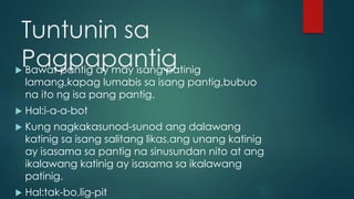 Tuntunin sa
Pagpapantig Bawat pantig ay may isang patinig
lamang,kapag lumabis sa isang pantig,bubuo
na ito ng isa pang pantig.
 Hal:i-a-a-bot
 Kung nagkakasunod-sunod ang dalawang
katinig sa isang salitang likas,ang unang katinig
ay isasama sa pantig na sinusundan nito at ang
ikalawang katinig ay isasama sa ikalawang
patinig.
 Hal:tak-bo,lig-pit
 