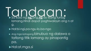 Tandaan: Sa kaso ng ng,ang ng ay iisang tunog
lamang.Hindi dapat paghiwalayin ang n at
g.
 Hal:bi-ngi,pa-ngu-lo,ba-ngo
 Ang mga katagang binubuo ng dalawa o
tatlong titik lamang ay pinapantig
pa.
Hal:at,mga,si
 
