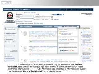 Si esta realizando una investigación será muy útil que realice una alerta de
búsqueda, cada vez que se publique algo de su interés el sistema le enviará un correo
electrónico informándole.          Otra Alternativa para encontrar la información es buscar
directamente en “Lista de Revistas A-Z” en el menú superior
 