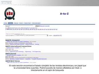 En esta sección encontrará el listado completo de las revistas electrónicas y en papel que
     la universidad tiene suscritas. Podrá buscarla de manera alfabética por título o
                          directamente en el cajón de búsqueda.
 