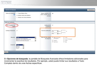 En Opciones de búsqueda, la pantalla de Búsqueda Avanzada ofrece limitadores adicionales para
incrementar la exactitud de resultados. Por ejemplo, usted puede limitar sus resultados a Texto
Completo dentro de unas fechas específicas.
 