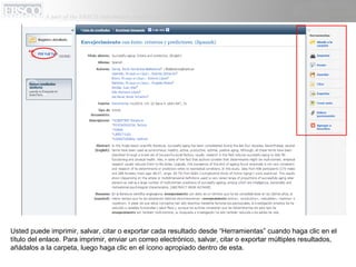 Usted puede imprimir, salvar, citar o exportar cada resultado desde “Herramientas” cuando haga clic en el
título del enlace. Para imprimir, enviar un correo electrónico, salvar, citar o exportar múltiples resultados,
añádalos a la carpeta, luego haga clic en el ícono apropiado dentro de esta.
 