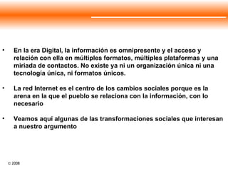 En la era Digital, la información es omnipresente y el acceso y relación con ella en múltiples formatos, múltiples plataformas y una miriada de contactos. No existe ya ni un organización única ni una tecnología única, ni formatos únicos. La red Internet es el centro de los cambios sociales porque es la arena en la que el pueblo se relaciona con la información, con lo necesario Veamos aquí algunas de las transformaciones sociales que interesan a nuestro argumento 