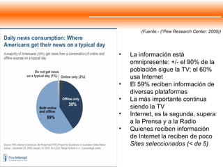 La información está omnipresente: +/- el 90% de la población sigue la TV; el 60% usa Internet El 59% reciben información de diversas plataformas La más importante continua siendo la TV Internet, es la segunda, supera a la Prensa y a la Radio Quienes reciben información de Internet la reciben de poco  Sites seleccionados (< de 5) (Fuente.- (“Pew Research Center: 2009)) 