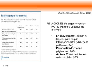 (Fuente.- (“Pew Research Center: 2009)) RELACIONES de la gente con las NOTICIAS entre usuarios de Internet: En movimiento : Utilizan el Celular para seguir Información 33% (26% de la población Usa) Personalizado :Tienen página web 28% Activos :Crean noticias en redes sociales 37% 
