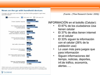 (Fuente.- (“Pew Research Center: 2009)) INFORMACIÓN en el bolsillo (Celular): El 87% de los ciudadanos Usa tienen celular El 37% de ellos tienen internet en el celular El 33% siguen la información con el celular (26% de la población usa) Lo usan más para juegos que para información Siguen informaciones del tiempo, noticias, deportes, inf.de tráfico, economía, alertas….. 
