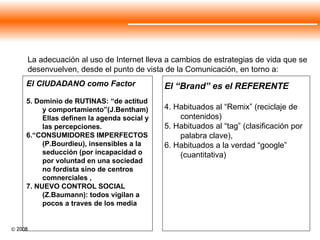 El “Brand” es el REFERENTE 4. Habituados al “Remix” (reciclaje de contenidos)  5. Habituados al “tag” (clasificación por palabra clave),  6. Habituados a la verdad “google” (cuantitativa) La adecuación al uso de Internet lleva a cambios de estrategias de vida que se desenvuelven, desde el punto de vista de la Comunicación, en torno a:  El CIUDADANO como Factor 5. Dominio de RUTINAS: “de actitud y comportamiento”(J.Bentham) Ellas definen la agenda social y las percepciones. 6.“CONSUMIDORES IMPERFECTOS (P.Bourdieu), insensibles a la seducción (por incapacidad o por voluntad en una sociedad no fordista sino de centros comnerciales , 7. NUEVO CONTROL SOCIAL (Z.Baumann): todos vigilan a pocos a traves de los media  