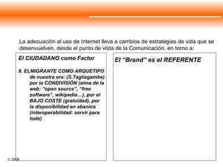 El “Brand” es el REFERENTE La adecuación al uso de Internet lleva a cambios de estrategias de vida que se desenvuelven, desde el punto de vista de la Comunicación, en torno a:  El CIUDADANO como Factor 8. ELMIGRANTE COMO ARQUETIPO de nuestra era: (S.Tagliagambe) por la CONDIVISIÓN (alma de la web: “open source”, “free software”, wikipedia…), por el BAJO COSTE (gratuidad), por la disponibilidad en abanico (interoperabilidad: servir para todo)  