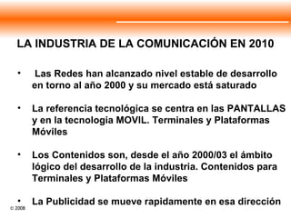 LA INDUSTRIA DE LA COMUNICACIÓN EN 2010 Las Redes han alcanzado nivel estable de desarrollo en torno al año 2000 y su mercado está saturado La referencia tecnológica se centra en las PANTALLAS y en la tecnologia MOVIL. Terminales y Plataformas Móviles Los Contenidos son, desde el año 2000/03 el ámbito lógico del desarrollo de la industria. Contenidos para Terminales y Plataformas Móviles La Publicidad se mueve rapidamente en esa dirección 