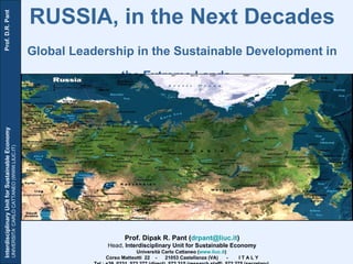 RUSSIA, in the Next Decades Global Leadership in the Sustainable Development in the Extreme Lands   Prof. Dipak R. Pant ( [email_address] ) Head,  Interdisciplinary Unit for Sustainable Economy Università Carlo Cattaneo ( www.liuc.it )  Corso Matteotti  22  -  21053 Castellanza (VA)  -  I T A L Y Tel.: +39  0331  572 277 (direct), 572 315 (research staff), 572 275 (secretary)   Interdisciplinary Unit for Sustainable Economy UNIVERSITA’ CARLO CATTANEO (WWW.LIUC.IT) Prof. D.R. Pant 