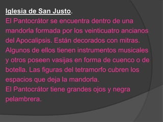 Iglesia de San Justo.
El Pantocrátor se encuentra dentro de una
mandorla formada por los veinticuatro ancianos
del Apocalipsis. Están decorados con mitras.
Algunos de ellos tienen instrumentos musicales
y otros poseen vasijas en forma de cuenco o de
botella. Las figuras del tetramorfo cubren los
espacios que deja la mandorla.
El Pantocrátor tiene grandes ojos y negra
pelambrera.
 