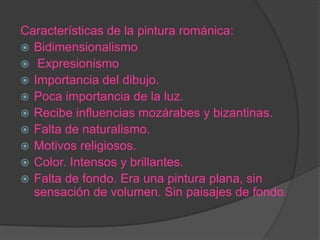 Características de la pintura románica:
 Bidimensionalismo
 Expresionismo
 Importancia del dibujo.
 Poca importancia de la luz.
 Recibe influencias mozárabes y bizantinas.
 Falta de naturalismo.
 Motivos religiosos.
 Color. Intensos y brillantes.
 Falta de fondo. Era una pintura plana, sin
  sensación de volumen. Sin paisajes de fondo.
 