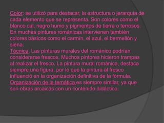 Color: se utilizó para destacar, la estructura o jerarquía de
cada elemento que se representa. Son colores como el
blanco cal, negro humo y pigmentos de tierra o terrosos.
En muchas pinturas románicas intervienen también
colores básicos como el carmín, el azul, el bermellón y
siena.
Técnica. Las pinturas murales del románico podrían
considerarse frescos. Muchos pintores hicieron trampas
al realizar el fresco. La pintura mural románica, destaca
siempre una figura, por lo que la pintura al fresco
influenció en la organización definitiva de la fórmula.
Organización de la temática es siempre similar, ya que
son obras arcaicas con un contenido didáctico.
 
