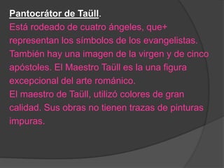 Pantocrátor de Taüll.
Está rodeado de cuatro ángeles, que+
representan los símbolos de los evangelistas.
También hay una imagen de la virgen y de cinco
apóstoles. El Maestro Taüll es la una figura
excepcional del arte románico.
El maestro de Taüll, utilizó colores de gran
calidad. Sus obras no tienen trazas de pinturas
impuras.
 