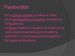 Pantocrátor
En la cultura cristiana se refiere a Cristo.
En el arte bizantino y románico, se refiere al
Todopoderoso.
La figura muestra a una persona divina con la
mano diestra levantada para transmitir la
bendición y en la izquierda los Evangelios o
las Sagradas Escrituras.
 