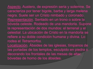Aspecto. Austero, de expresión seria y solemne. Se
caracteriza por tener bigote, barba y larga melena
negra. Suele ser un Cristo nimbado y coronado.
Representación. Sentado en un trono o sobre la
bóveda celeste. Rodeado de una mandorla. Supone
la representación de dos mundos: el terrenal y el
celestial. La ubicación de Cristo en la mandorla se
refiere a su doble condición humana y divina. Lo
rodea el Tetramorfos.
Localización. Ábsides de las iglesias, tímpanos de
las portadas de los templos, esculpido en piedra o
decorando los frontales de las mesas de altar,
bóvedas de horno de los ábsides.
 