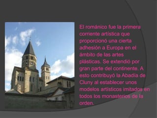 El románico fue la primera
corriente artística que
proporcionó una cierta
adhesión a Europa en el
ámbito de las artes
plásticas. Se extendió por
gran parte del continente. A
esto contribuyó la Abadía de
Cluny al establecer unos
modelos artísticos imitados en
todos los monasterios de la
orden.
 