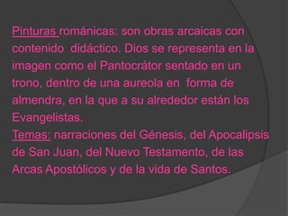 Pinturas románicas: son obras arcaicas con
contenido didáctico. Dios se representa en la
imagen como el Pantocrátor sentado en un
trono, dentro de una aureola en forma de
almendra, en la que a su alrededor están los
Evangelistas.
Temas: narraciones del Génesis, del Apocalipsis
de San Juan, del Nuevo Testamento, de las
Arcas Apostólicos y de la vida de Santos.
 