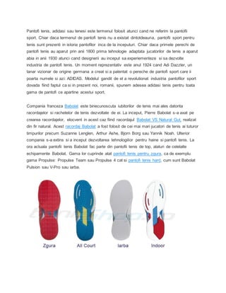 Pantofi tenis, adidasi sau tenesi este termenul folosit atunci cand ne referim la pantofii
sport. Chiar daca termenul de pantofi tenis nu a existat dintotdeauna, pantofii sport pentru
tenis sunt prezenti in istoria pantofilor inca de la inceputuri. Chiar daca primele perechi de
pantofi tenis au aparut prin anii 1800 prima tehnologie adaptata jucatorilor de tenis a aparut
abia in anii 1930 atunci cand designerii au inceput sa experiementeze si sa dezvolte
industria de pantofi tenis. Un moment reprezentativ este anul 1924 cand Adi Dazzler, un
tanar vizionar de origine germana a creat si a patentat o pereche de pantofi sport care ii
poarta numele si azi: ADIDAS. Modelul gandit de el a revolutionat industria pantofilor sport
dovada fiind faptul ca si in prezent noi, romanii, spunem adesea adidasi tenis pentru toata
gama de pantofi ce apartine acestui sport.
Compania franceza Babolat este binecunoscuta iubitorilor de tenis mai ales datorita
racordajelor si rachetelor de tenis dezvoltate de ei. La inceput, Pierre Babolat s-a axat pe
crearea racordajelor, elocvent in acest caz fiind racordajul Babolat VS Natural Gut, realizat
din fir natural. Acest racordaj Babolat a fost folosit de cei mai mari jucatori de tenis ai tuturor
timpurilor precum Suzanne Lenglen, Arthur Ashe, Bjorn Borg sau Yannik Noah. Ulterior
compania s-a extins si a inceput dezvoltarea tehnologiilor pentru haine si pantofi tenis. La
ora actuala pantofii tenis Babolat fac parte din pantofii tenis de top, alaturi de celelalte
echipamente Babolat. Gama lor cuprinde atat pantofi tenis pentru zgura, ca de exemplu
gama Propulse: Propulse Team sau Propulse 4 cat si pantofi tenis hard, cum sunt Babolat
Pulsion sau V-Pro sau iarba.
 