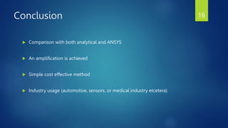 Conclusion
 Comparison with both analytical and ANSYS
 An amplification is achieved
 Simple cost effective method
 Industry usage (automotive, sensors, or medical industry etcetera)
16
 