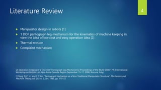 Literature Review
 Manipulator design in robots [1]
 1 DOF pantograph leg mechanism for the kinematics of machine keeping in
view the idea of low cost and easy operation idea [2]
 Thermal erosion
 Complaint mechanism
[2] Operation Analysis of a One-DOF Pantograph Leg Mechanisms (Proceedings of the RAAD 2008 17th International
Workshop on Robotics in Alpe-Adria-Danube Region September 15-17, 2008, Ancona, Italy)
[1]Yang, D. C. H., and Y. Y. Lin. “Pantograph Mechanism as a Non-Traditional Manipulator Structure.” Mechanism and
Machine Theory, vol. 20, no. 2, Jan. 1985, pp. 115–22
4
 
