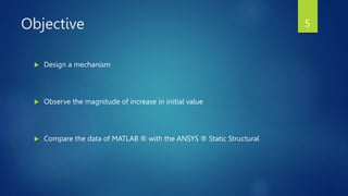Objective
 Design a mechanism
 Observe the magnitude of increase in initial value
 Compare the data of MATLAB ® with the ANSYS ® Static Structural
5
 