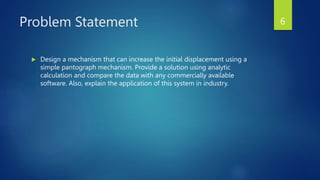 Problem Statement
 Design a mechanism that can increase the initial displacement using a
simple pantograph mechanism. Provide a solution using analytic
calculation and compare the data with any commercially available
software. Also, explain the application of this system in industry.
6
 