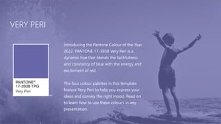 VERY PERI
Introducing the Pantone Colour of the Year
2022. PANTONE 17-3938 Very Peri is a
dynamic hue that blends the faithfulness
and constancy of blue with the energy and
excitement of red.
The four colour palettes in this template
feature Very Peri to help you express your
ideas and convey the right mood. Read on
to learn how to use these colours in any
presentation.
 