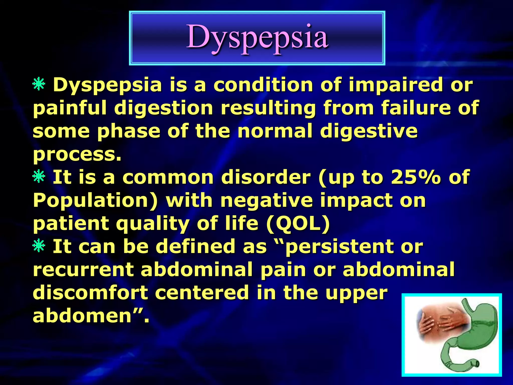 Dyspepsia
  Dyspepsia is a condition of impaired or
painful digestion resulting from failure of
some phase of the normal digestive
process.
  It is a common disorder (up to 25% of
Population) with negative impact on
patient quality of life (QOL)
  It can be defined as “persistent or
recurrent abdominal pain or abdominal
discomfort centered in the upper
abdomen”.
 