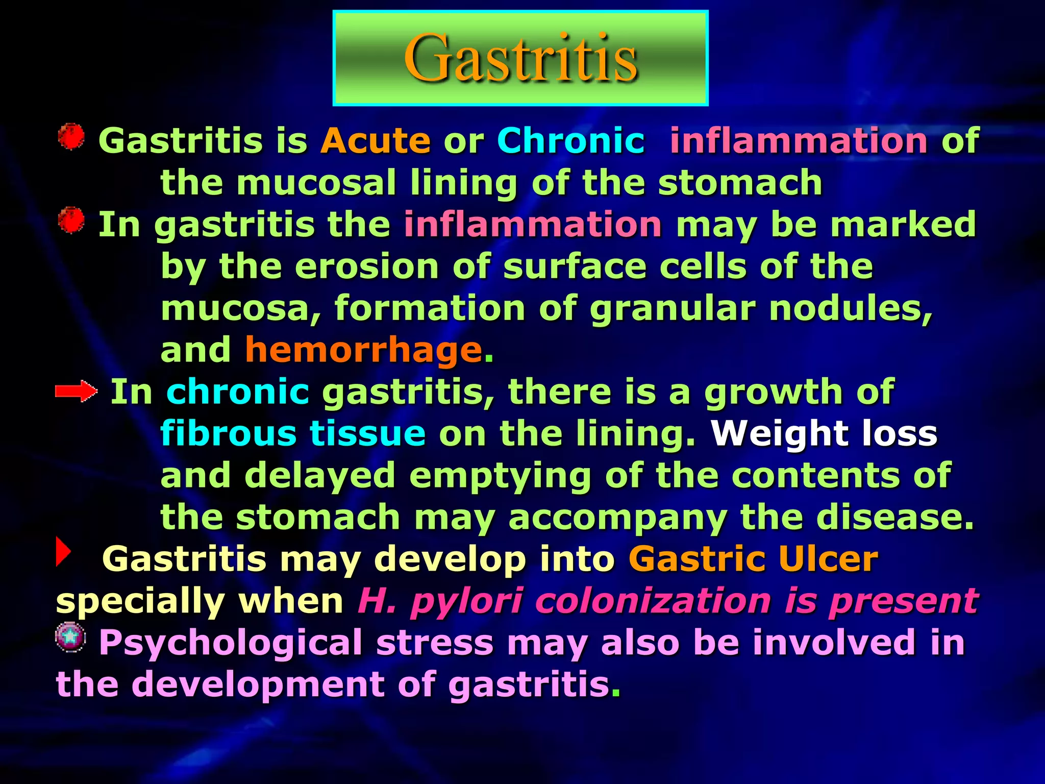Gastritis
  Gastritis is Acute or Chronic inflammation of
      the mucosal lining of the stomach
  In gastritis the inflammation may be marked
      by the erosion of surface cells of the
      mucosa, formation of granular nodules,
      and hemorrhage.
   In chronic gastritis, there is a growth of
      fibrous tissue on the lining. Weight loss
      and delayed emptying of the contents of
      the stomach may accompany the disease.
  Gastritis may develop into Gastric Ulcer
specially when H. pylori colonization is present
  Psychological stress may also be involved in
the development of gastritis.
 