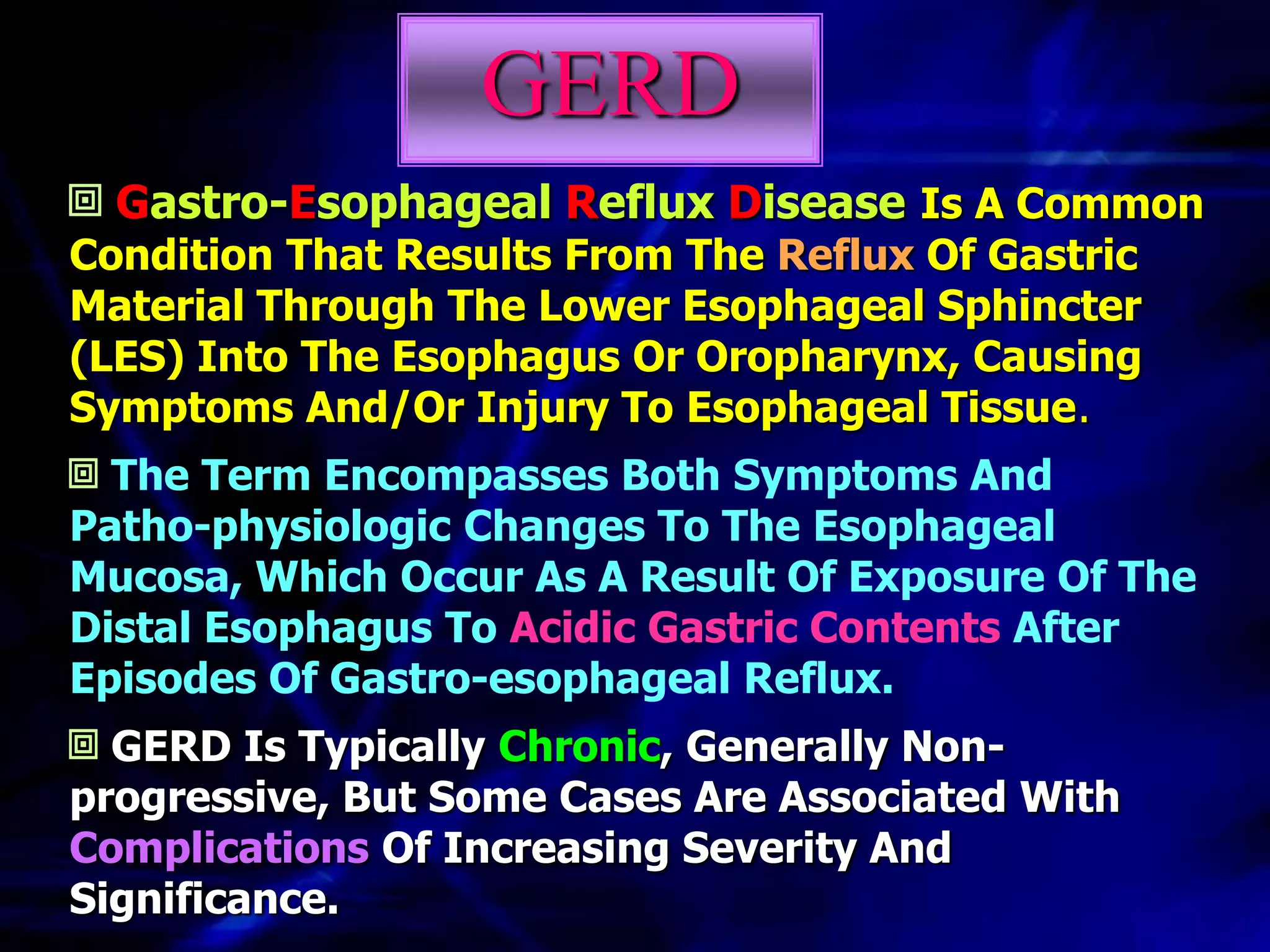 GERD
  Gastro-Esophageal Reflux Disease Is A Common
Condition That Results From The Reflux Of Gastric
Material Through The Lower Esophageal Sphincter
(LES) Into The Esophagus Or Oropharynx, Causing
Symptoms And/Or Injury To Esophageal Tissue.
  The Term Encompasses Both Symptoms And
Patho-physiologic Changes To The Esophageal
Mucosa, Which Occur As A Result Of Exposure Of The
Distal Esophagus To Acidic Gastric Contents After
Episodes Of Gastro-esophageal Reflux.
  GERD Is Typically Chronic, Generally Non-
progressive, But Some Cases Are Associated With
Complications Of Increasing Severity And
Significance.
 