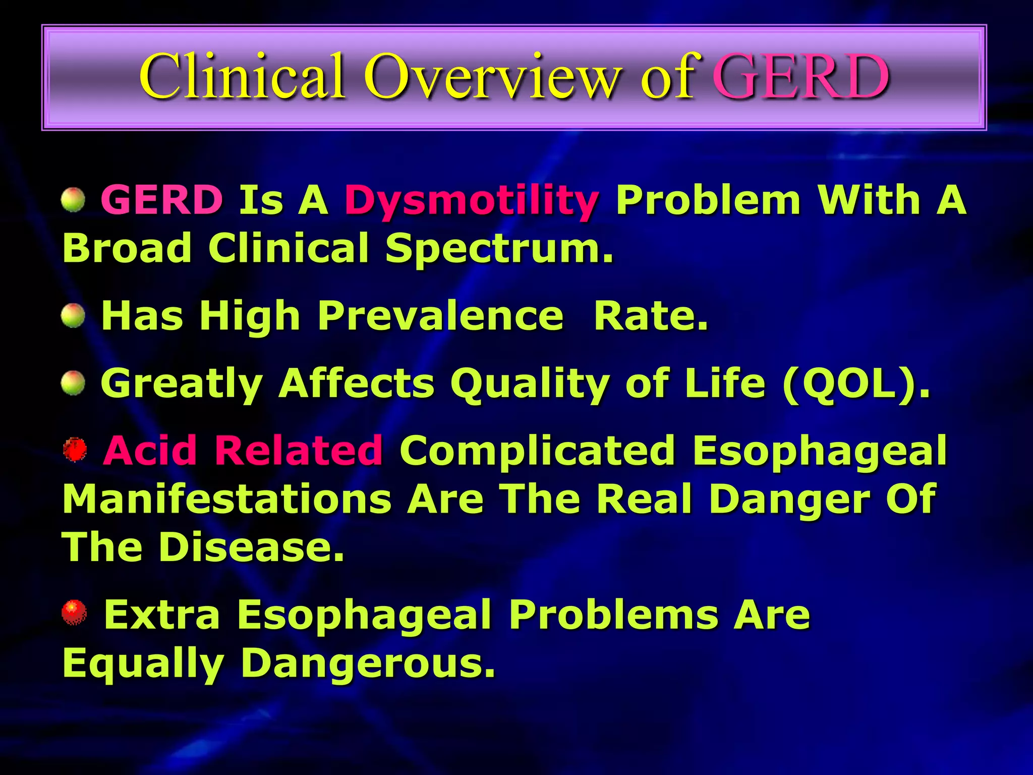 Clinical Overview of GERD
 GERD Is A Dysmotility Problem With A
Broad Clinical Spectrum.
 Has High Prevalence Rate.
 Greatly Affects Quality of Life (QOL).
  Acid Related Complicated Esophageal
Manifestations Are The Real Danger Of
The Disease.
  Extra Esophageal Problems Are
Equally Dangerous.
 