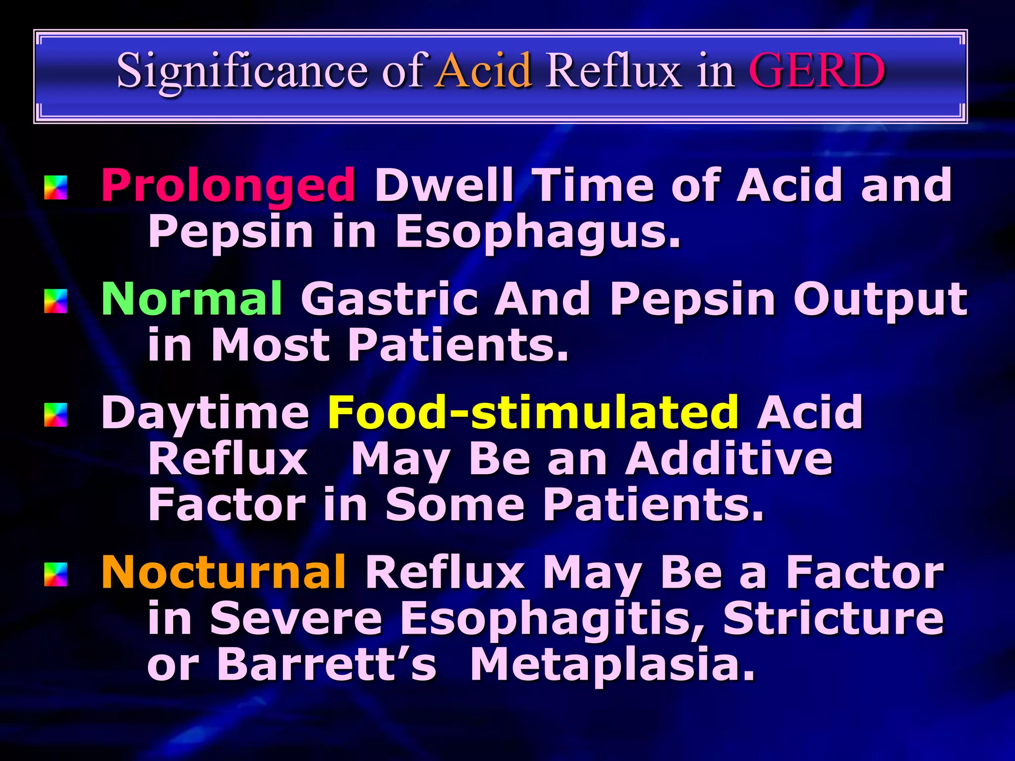 Significance of Acid Reflux in GERD

Prolonged Dwell Time of Acid and
  Pepsin in Esophagus.
Normal Gastric And Pepsin Output
  in Most Patients.
Daytime Food-stimulated Acid
  Reflux May Be an Additive
  Factor in Some Patients.
Nocturnal Reflux May Be a Factor
  in Severe Esophagitis, Stricture
  or Barrett’s Metaplasia.
 