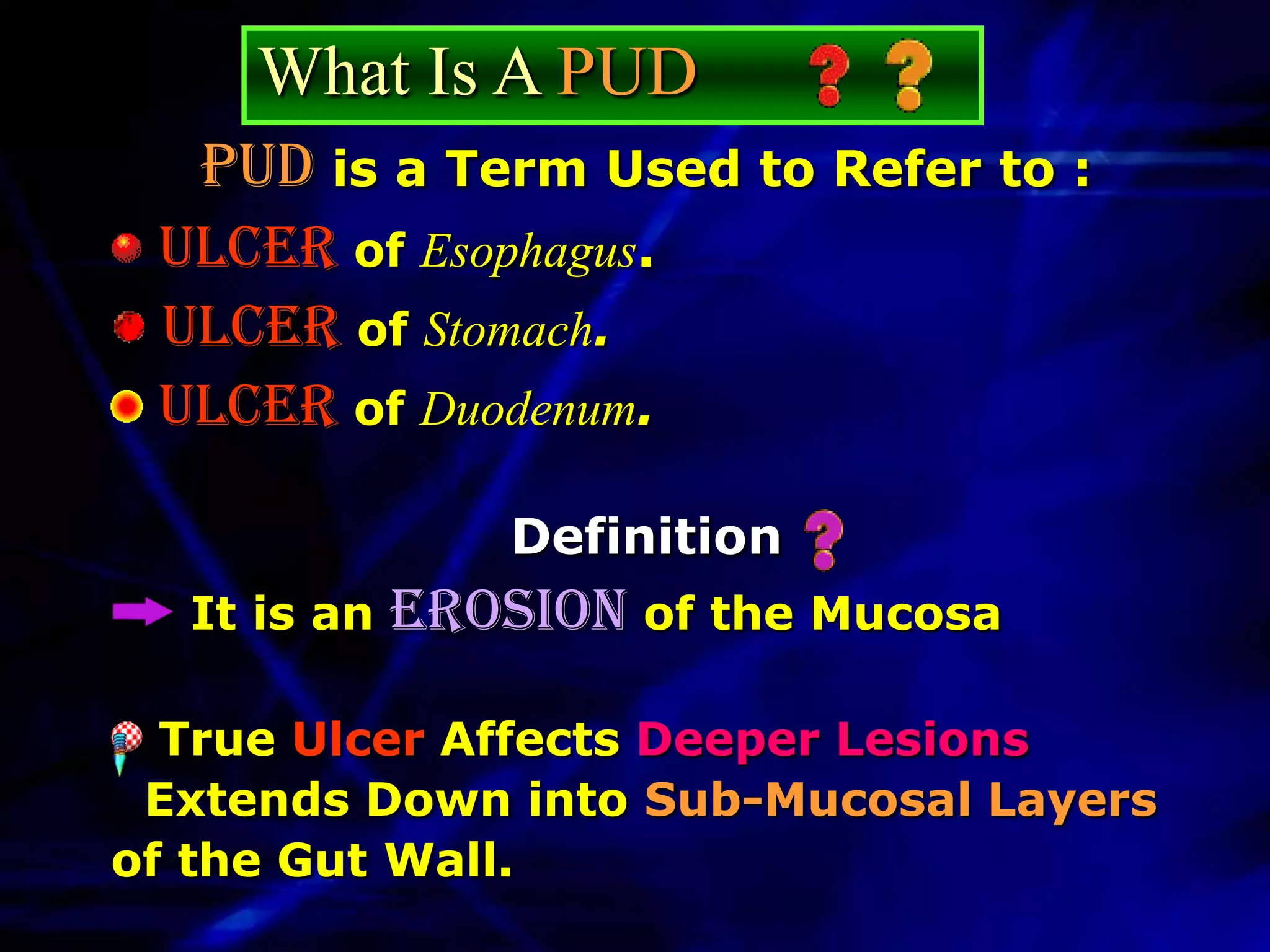 What Is A PUD
   PUD is a Term Used to Refer to :
 Ulcer of Esophagus.
 Ulcer of Stomach.
 Ulcer of Duodenum.

                 Definition
  It is an   Erosion of the Mucosa

  True Ulcer Affects Deeper Lesions
 Extends Down into Sub-Mucosal Layers
of the Gut Wall.
 