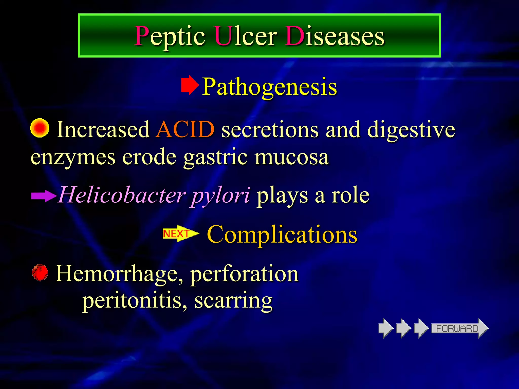 Peptic Ulcer Diseases
                Pathogenesis
  Increased ACID secretions and digestive
enzymes erode gastric mucosa
  Helicobacter pylori plays a role
                 Complications
  Hemorrhage, perforation
    peritonitis, scarring
 