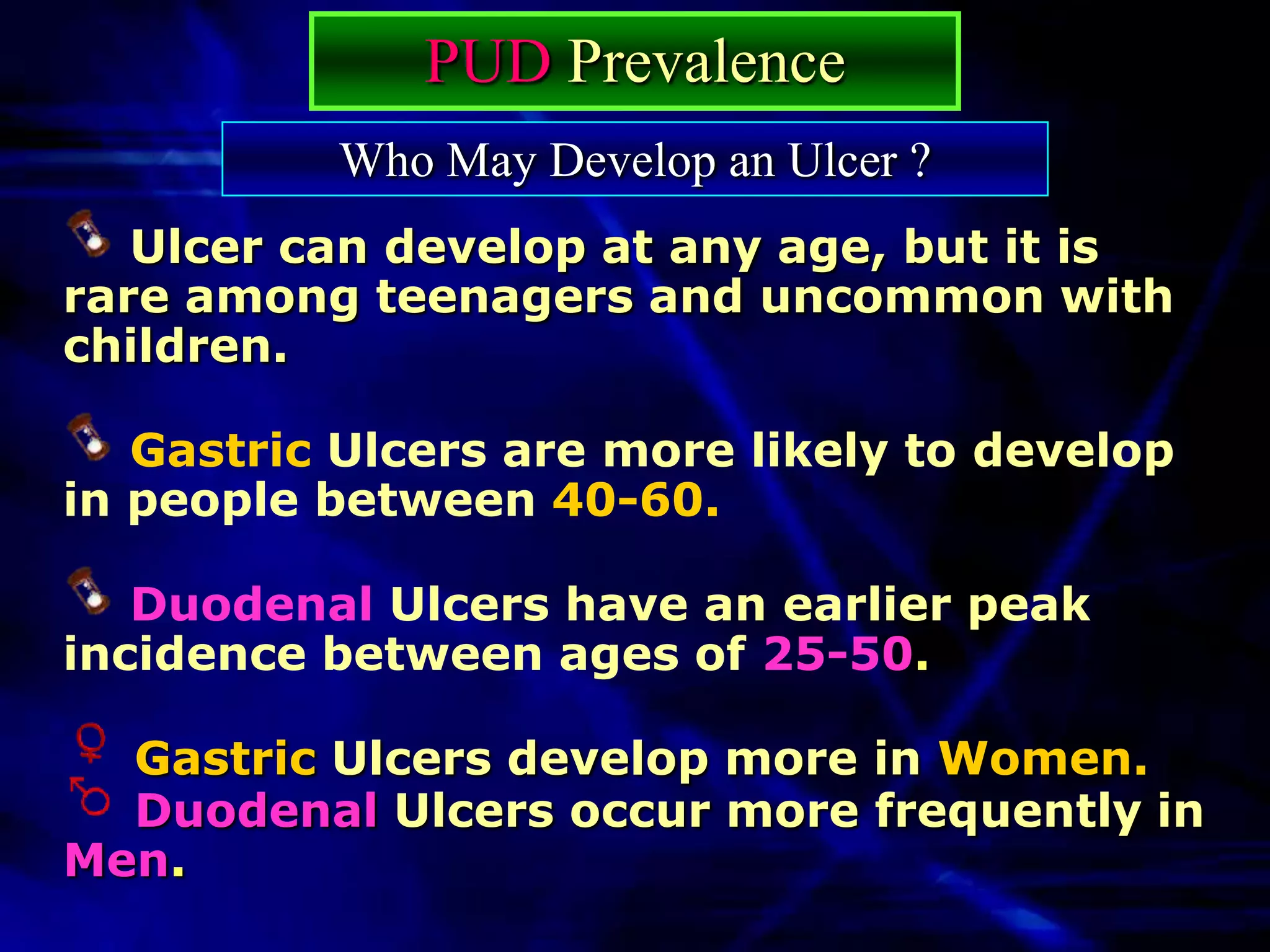PUD Prevalence
          Who May Develop an Ulcer ?
   Ulcer can develop at any age, but it is
rare among teenagers and uncommon with
children.

   Gastric Ulcers are more likely to develop
in people between 40-60.

   Duodenal Ulcers have an earlier peak
incidence between ages of 25-50.

  Gastric Ulcers develop more in Women.
  Duodenal Ulcers occur more frequently in
Men.
 