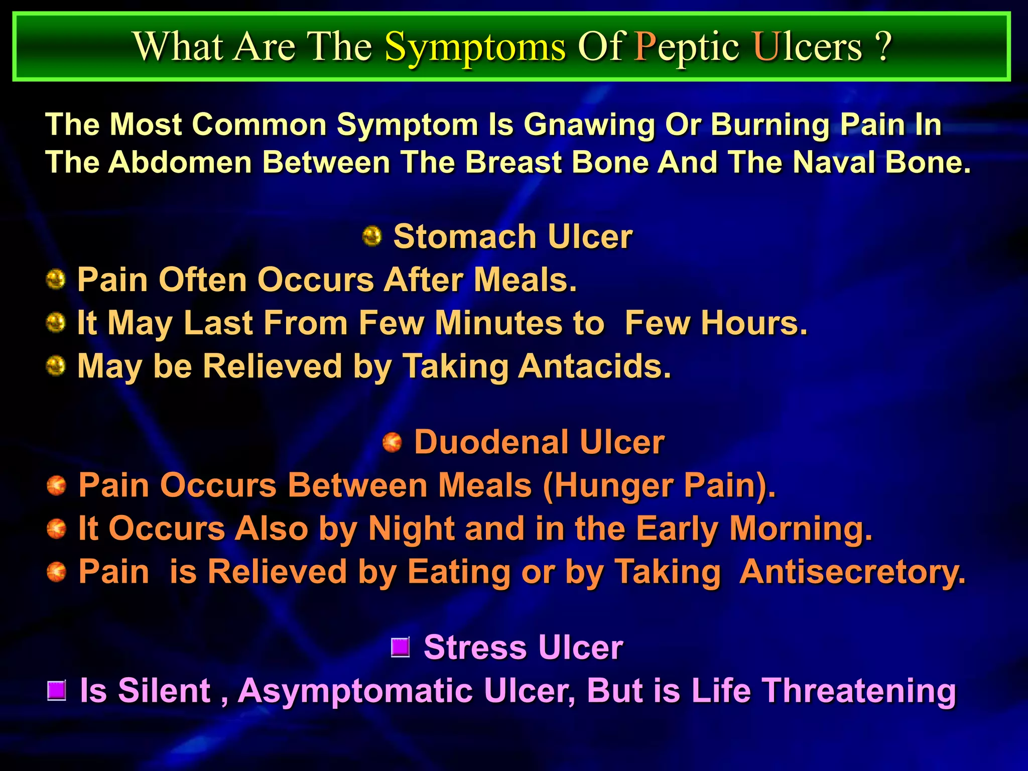 What Are The Symptoms Of Peptic Ulcers ?
The Most Common Symptom Is Gnawing Or Burning Pain In
The Abdomen Between The Breast Bone And The Naval Bone.

                    Stomach Ulcer
 Pain Often Occurs After Meals.
 It May Last From Few Minutes to Few Hours.
 May be Relieved by Taking Antacids.

                      Duodenal Ulcer
 Pain Occurs Between Meals (Hunger Pain).
 It Occurs Also by Night and in the Early Morning.
 Pain is Relieved by Eating or by Taking Antisecretory.

                      Stress Ulcer
  Is Silent , Asymptomatic Ulcer, But is Life Threatening
 