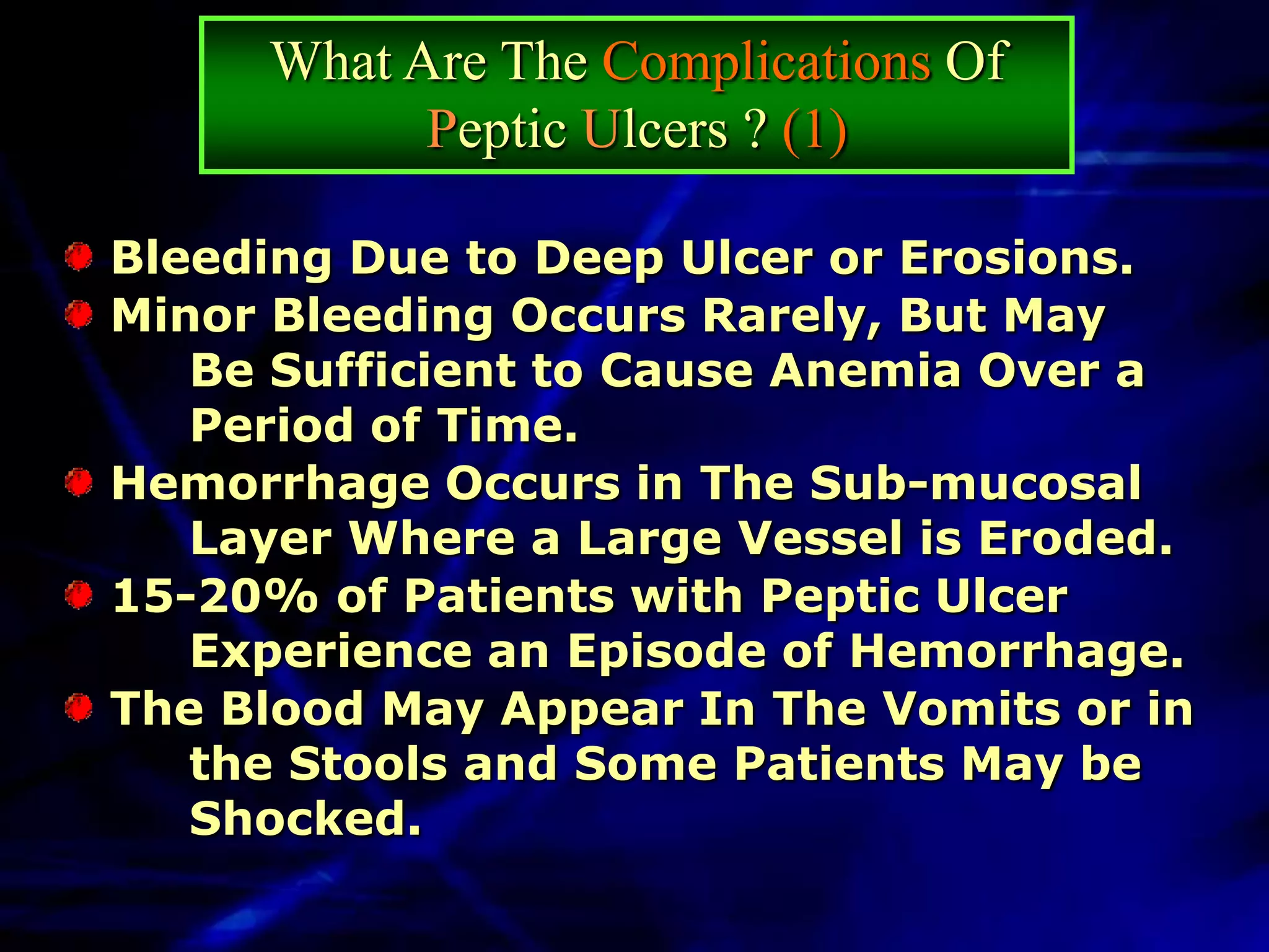 What Are The Complications Of
           Peptic Ulcers ? (1)

Bleeding Due to Deep Ulcer or Erosions.
Minor Bleeding Occurs Rarely, But May
   Be Sufficient to Cause Anemia Over a
   Period of Time.
Hemorrhage Occurs in The Sub-mucosal
   Layer Where a Large Vessel is Eroded.
15-20% of Patients with Peptic Ulcer
   Experience an Episode of Hemorrhage.
The Blood May Appear In The Vomits or in
   the Stools and Some Patients May be
   Shocked.
 