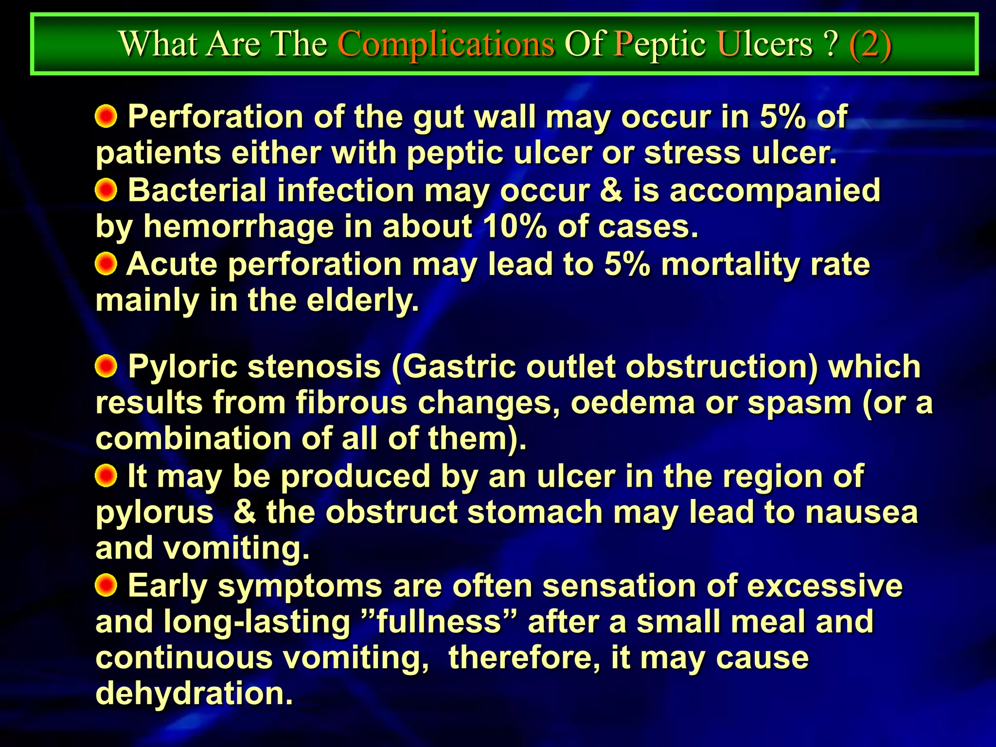 What Are The Complications Of Peptic Ulcers ? (2)
  Perforation of the gut wall may occur in 5% of
patients either with peptic ulcer or stress ulcer.
  Bacterial infection may occur & is accompanied
by hemorrhage in about 10% of cases.
  Acute perforation may lead to 5% mortality rate
mainly in the elderly.

  Pyloric stenosis (Gastric outlet obstruction) which
results from fibrous changes, oedema or spasm (or a
combination of all of them).
  It may be produced by an ulcer in the region of
pylorus & the obstruct stomach may lead to nausea
and vomiting.
  Early symptoms are often sensation of excessive
and long-lasting ”fullness” after a small meal and
continuous vomiting, therefore, it may cause
dehydration.
 