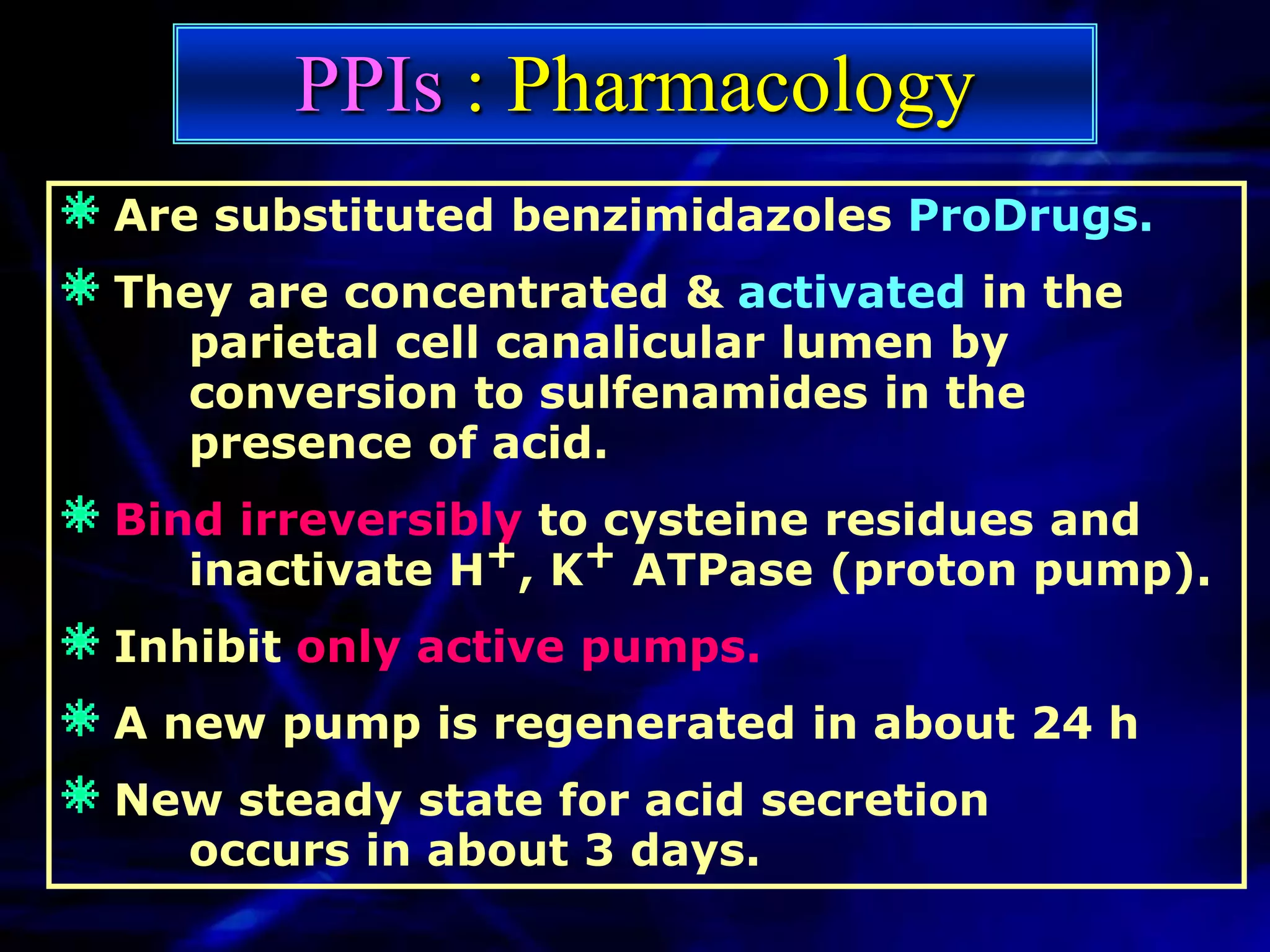 PPIs : Pharmacology
Are substituted benzimidazoles ProDrugs.
They are concentrated & activated in the
  parietal cell canalicular lumen by
  conversion to sulfenamides in the
  presence of acid.
Bind irreversibly to cysteine residues and
   inactivate H+, K+ ATPase (proton pump).
Inhibit only active pumps.
A new pump is regenerated in about 24 h
New steady state for acid secretion
  occurs in about 3 days.
 